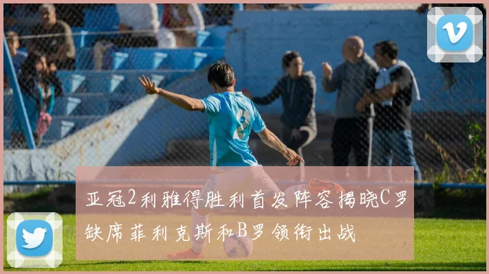 亚冠2利雅得胜利首发阵容揭晓C罗缺席菲利克斯和B罗领衔出战