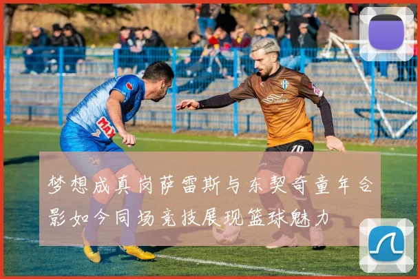 梦想成真岗萨雷斯与东契奇童年合影如今同场竞技展现篮球魅力