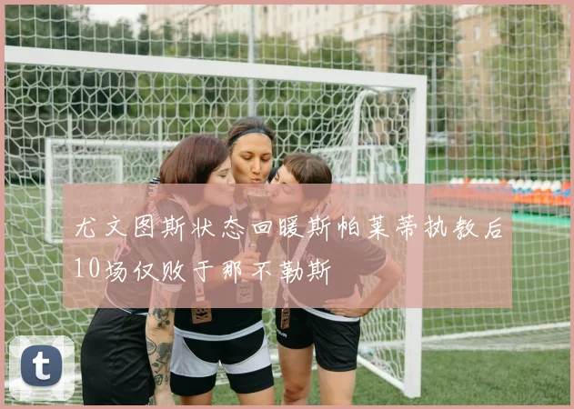 尤文图斯状态回暖斯帕莱蒂执教后10场仅败于那不勒斯