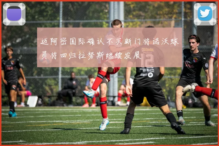 迈阿密国际确认不买断门将诺沃球员将回归拉努斯继续发展