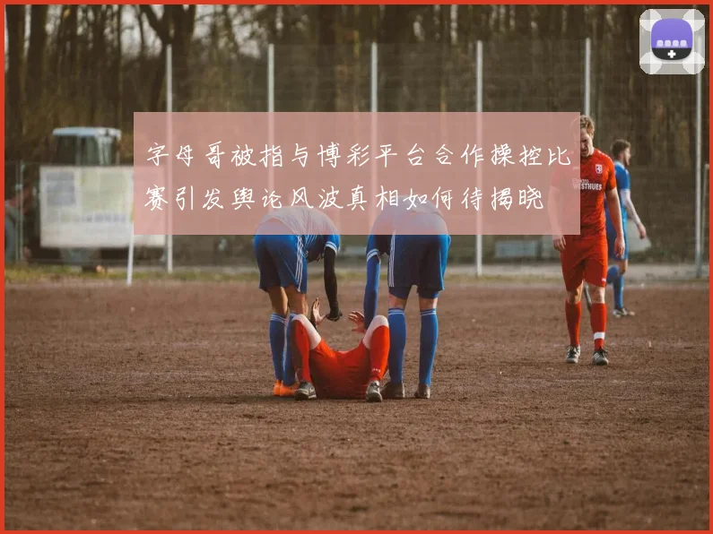 字母哥被指与博彩平台合作操控比赛引发舆论风波真相如何待揭晓