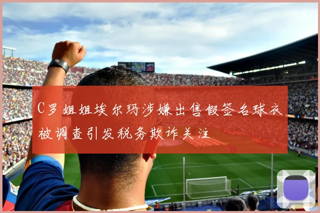 C罗姐姐埃尔玛涉嫌出售假签名球衣被调查引发税务欺诈关注