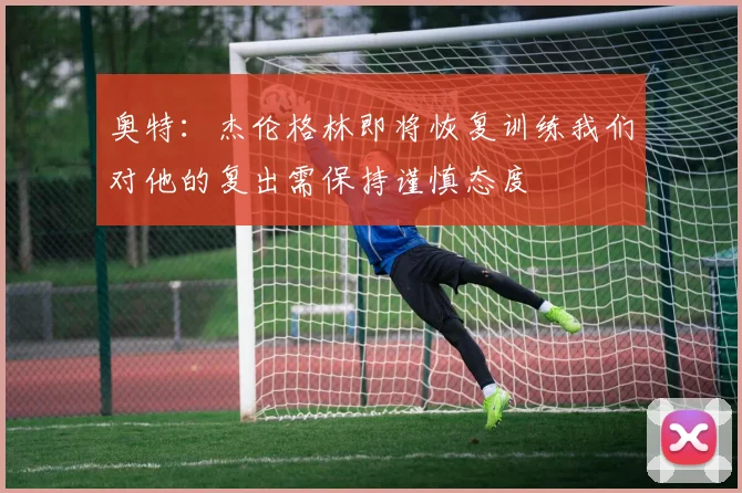 奥特：杰伦格林即将恢复训练我们对他的复出需保持谨慎态度