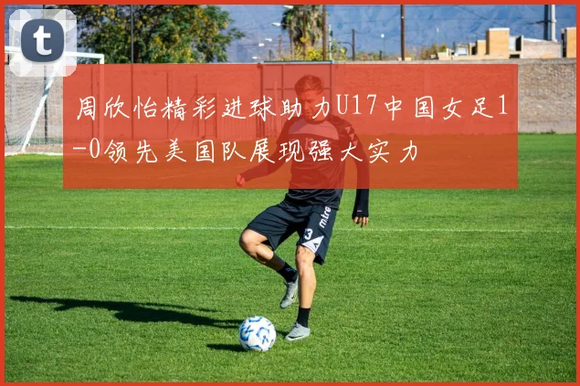 周欣怡精彩进球助力U17中国女足1-0领先美国队展现强大实力