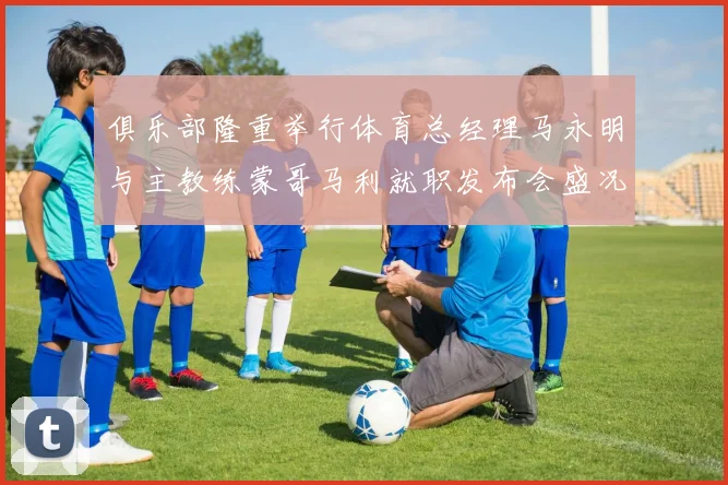 俱乐部隆重举行体育总经理马永明与主教练蒙哥马利就职发布会盛况回顾