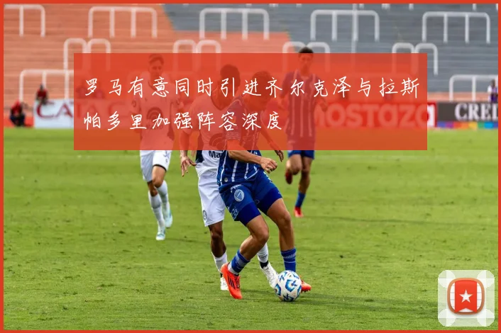 罗马有意同时引进齐尔克泽与拉斯帕多里加强阵容深度