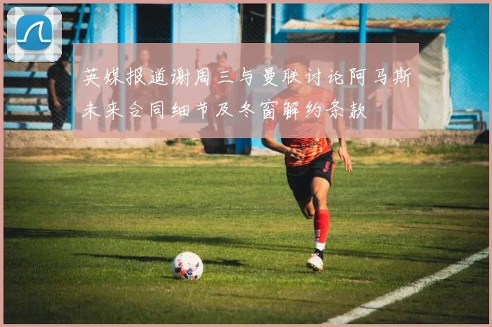 英媒报道谢周三与曼联讨论阿马斯未来合同细节及冬窗解约条款