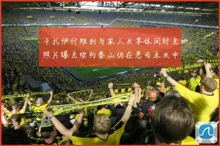 卡扎伊什维利与家人共享休闲时光照片曝光续约泰山仍在悬而未决中