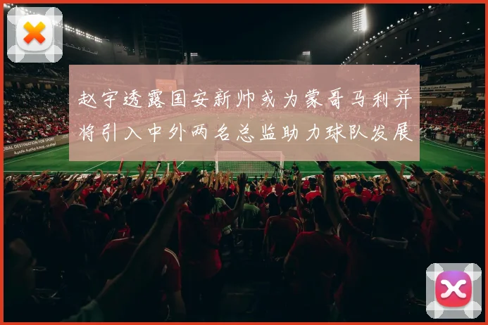 赵宇透露国安新帅或为蒙哥马利并将引入中外两名总监助力球队发展