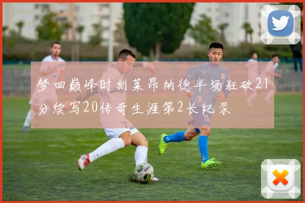 梦回巅峰时刻莱昂纳德半场狂砍21分续写20传奇生涯第2长纪录