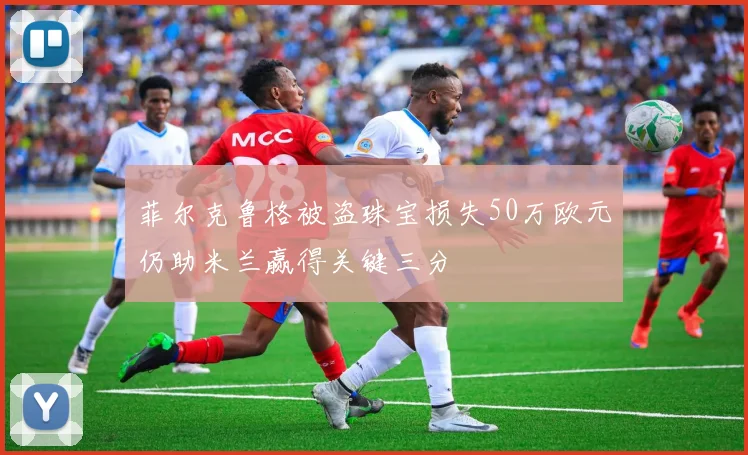 菲尔克鲁格被盗珠宝损失50万欧元仍助米兰赢得关键三分