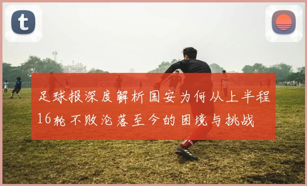 足球报深度解析国安为何从上半程16轮不败沦落至今的困境与挑战