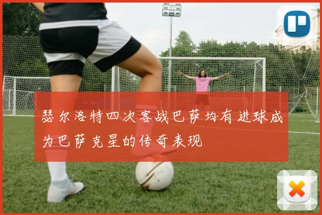 瑟尔洛特四次客战巴萨均有进球成为巴萨克星的传奇表现