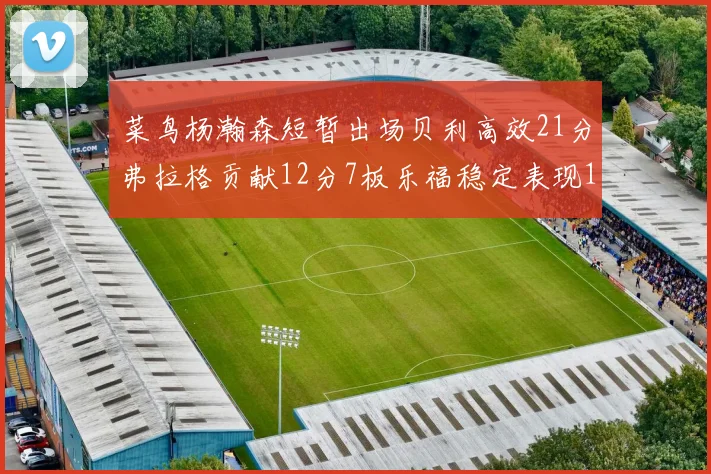 菜鸟杨瀚森短暂出场贝利高效21分弗拉格贡献12分7板乐福稳定表现13投13分