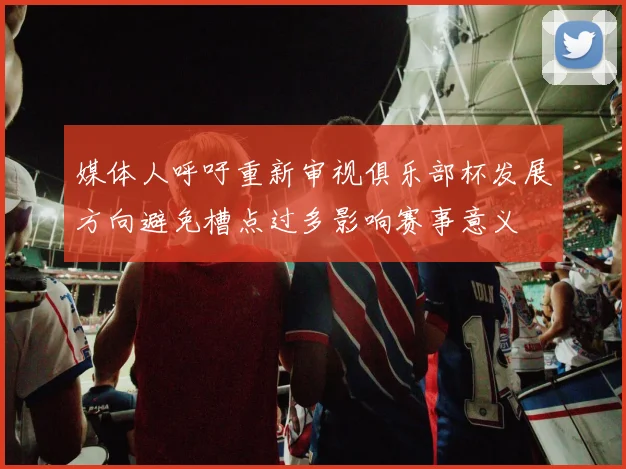 媒体人呼吁重新审视俱乐部杯发展方向避免槽点过多影响赛事意义