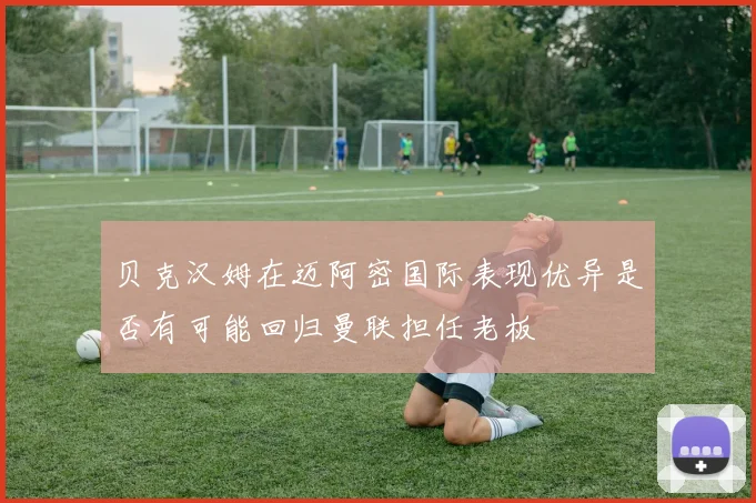 贝克汉姆在迈阿密国际表现优异是否有可能回归曼联担任老板