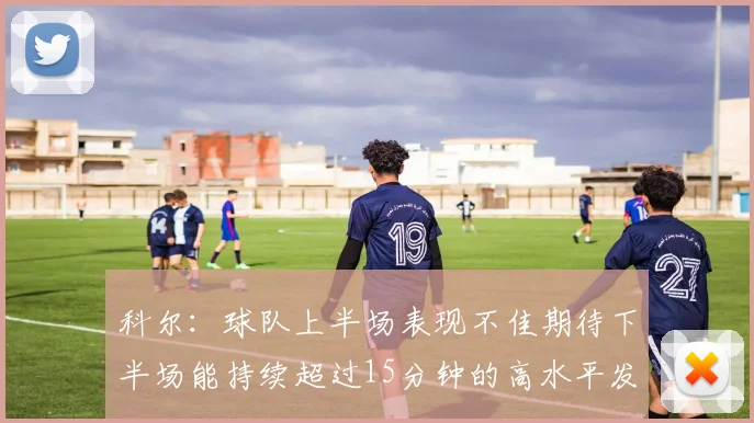 科尔：球队上半场表现不佳期待下半场能持续超过15分钟的高水平发挥
