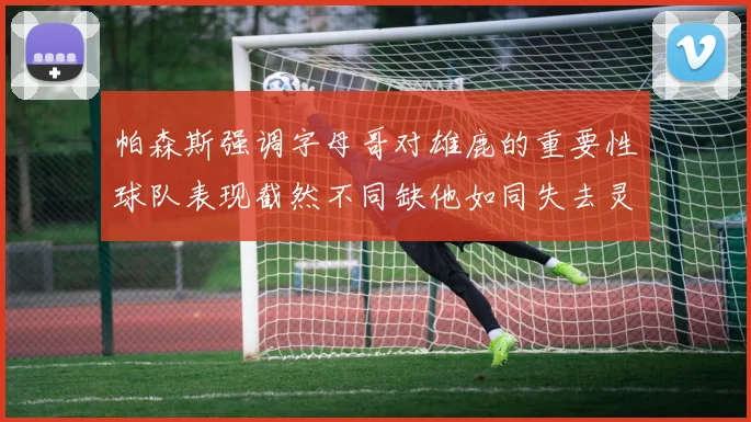 帕森斯强调字母哥对雄鹿的重要性球队表现截然不同缺他如同失去灵魂