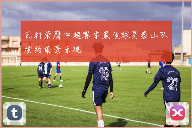 瓦科荣膺中超赛季最佳球员泰山队续约前景乐观