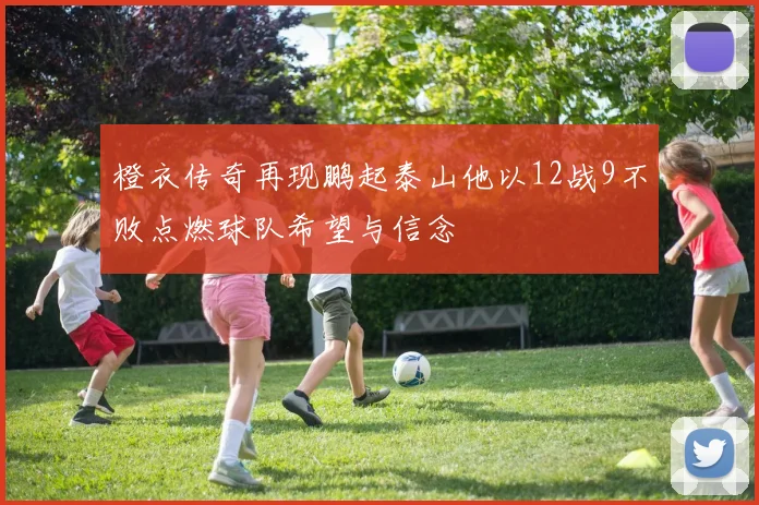 橙衣传奇再现鹏起泰山他以12战9不败点燃球队希望与信念