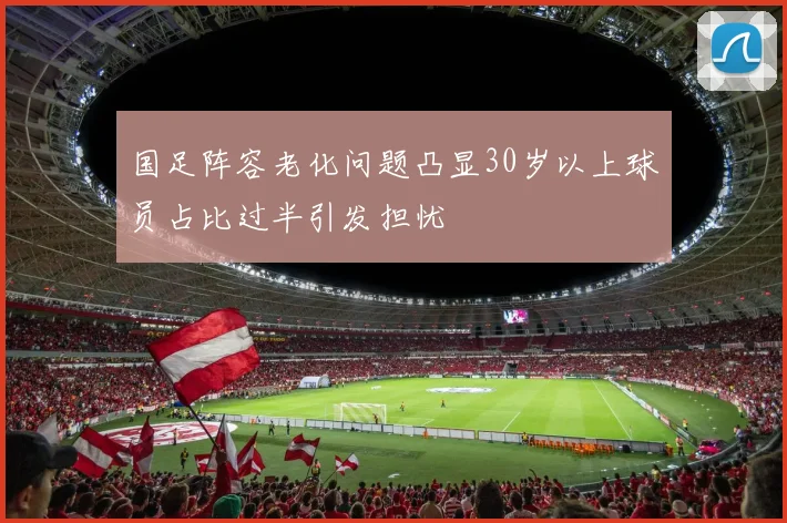 国足阵容老化问题凸显30岁以上球员占比过半引发担忧