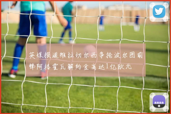 英媒报道维拉切尔西争抢波尔图前锋阿格霍瓦解约金高达1亿欧元
