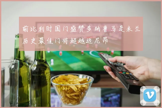 前比利时国门盛赞多纳鲁马是米兰历史最佳门将超越迈尼昂