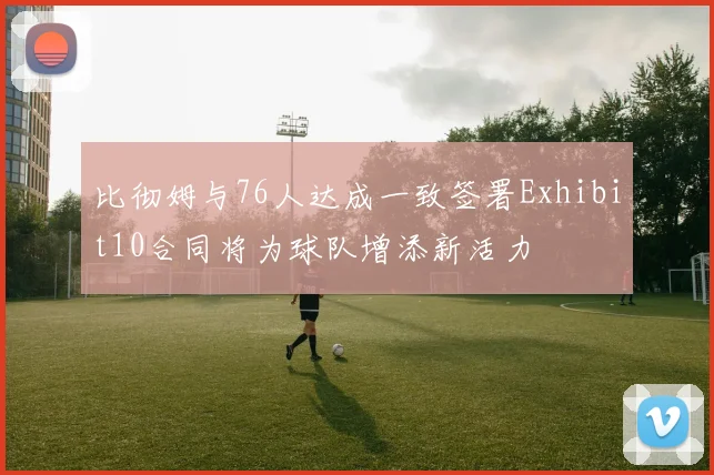 比彻姆与76人达成一致签署Exhibit10合同将为球队增添新活力